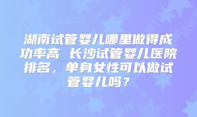 湖南试管婴儿哪里做得成功率高 长沙试管婴儿医院排名，单身女性可以做试管婴儿吗？