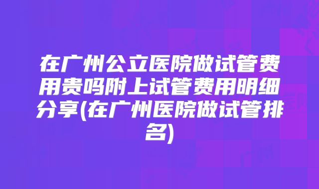 在广州公立医院做试管费用贵吗附上试管费用明细分享(在广州医院做试管排名)