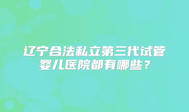辽宁合法私立第三代试管婴儿医院都有哪些？