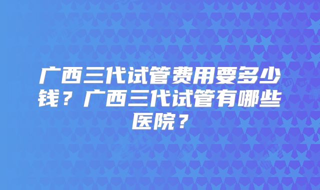 广西三代试管费用要多少钱？广西三代试管有哪些医院？