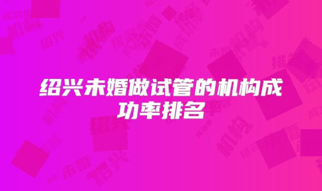 绍兴未婚做试管的机构成功率排名