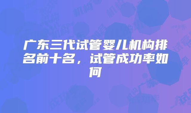 广东三代试管婴儿机构排名前十名,试管成功率如何
