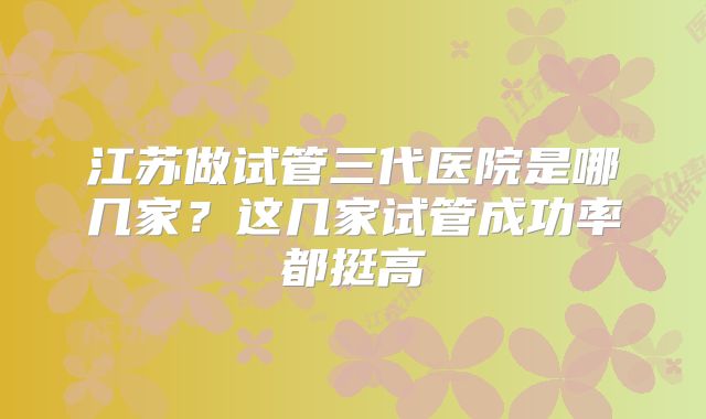 江苏做试管三代医院是哪几家？这几家试管成功率都挺高
