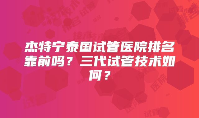 杰特宁泰国试管医院排名靠前吗?三代试管技术如何?