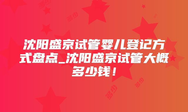 沈阳盛京试管婴儿登记方式盘点_沈阳盛京试管大概多少钱!