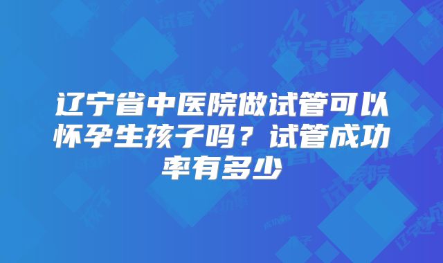 辽宁省中医院做试管可以怀孕生孩子吗?试管成功率有多少