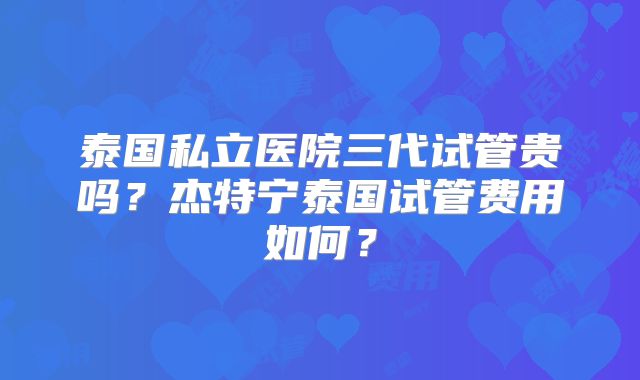 泰国私立医院三代试管贵吗？杰特宁泰国试管费用如何？
