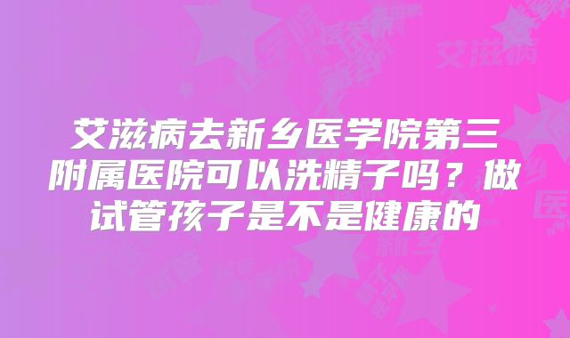 艾滋病去新乡医学院第三附属医院可以洗精子吗？做试管孩子是不是健康的