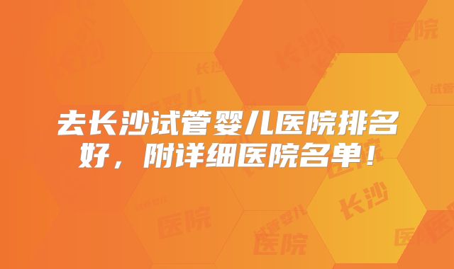 去长沙试管婴儿医院排名好,附详细医院名单!