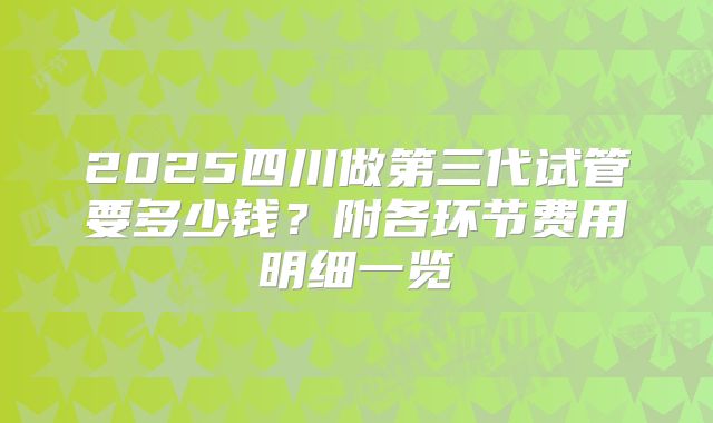 2025四川做第三代试管要多少钱？附各环节费用明细一览