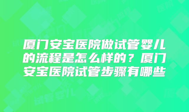 厦门安宝医院做试管婴儿的流程是怎么样的？厦门安宝医院试管步骤有哪些