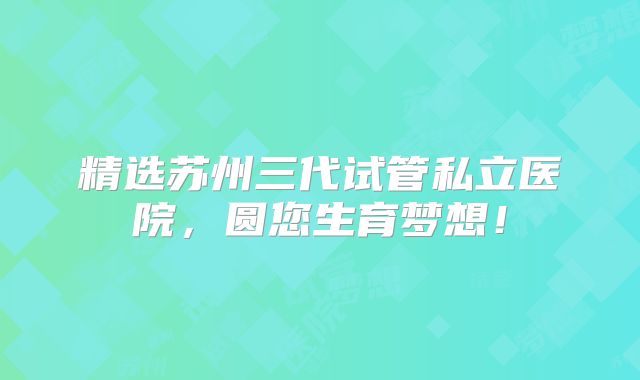 精选苏州三代试管私立医院，圆您生育梦想！