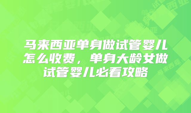马来西亚单身做试管婴儿怎么收费，单身大龄女做试管婴儿必看攻略