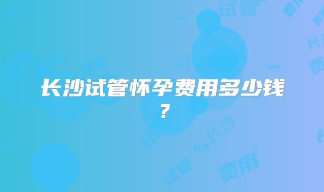 长沙试管怀孕费用多少钱？