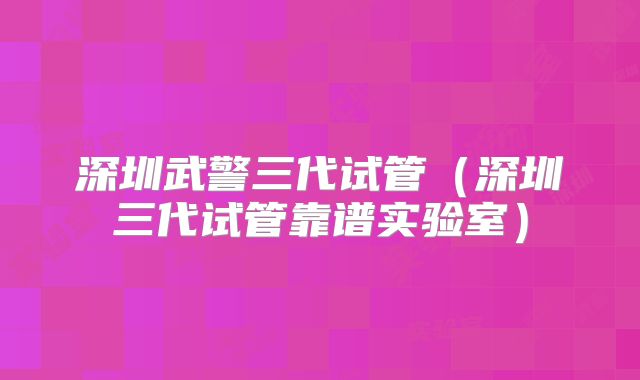 深圳武警三代试管（深圳三代试管靠谱实验室）