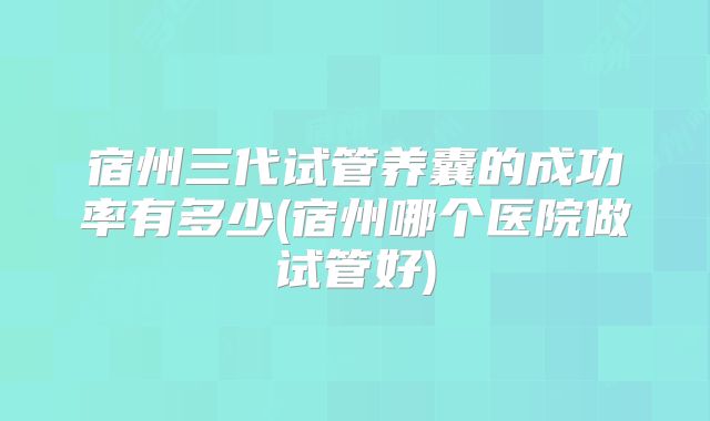 宿州三代试管养囊的成功率有多少(宿州哪个医院做试管好)