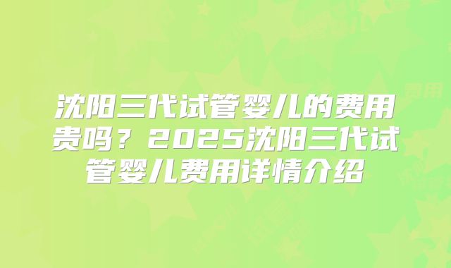 沈阳三代试管婴儿的费用贵吗？2025沈阳三代试管婴儿费用详情介绍