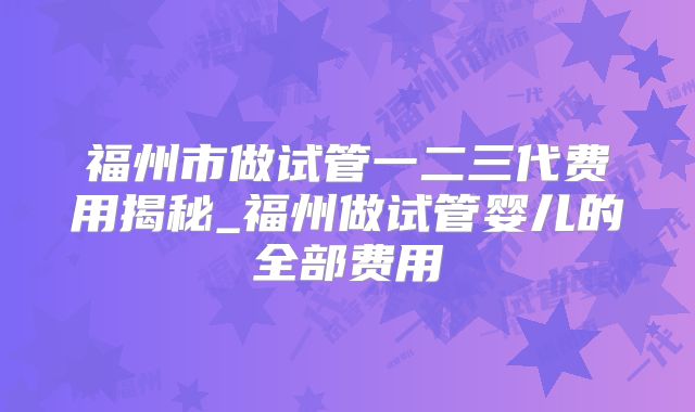 福州市做试管一二三代费用揭秘_福州做试管婴儿的全部费用