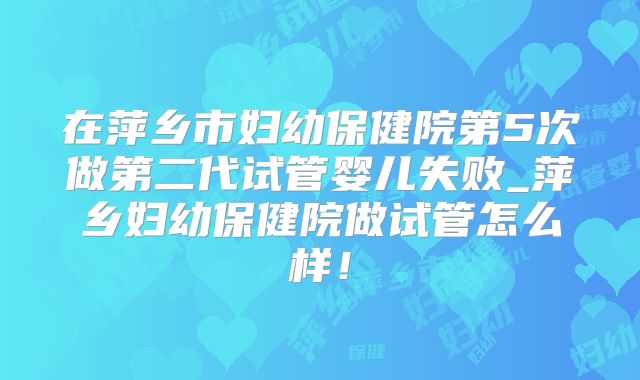 在萍乡市妇幼保健院第5次做第二代试管婴儿失败_萍乡妇幼保健院做试管怎么样!