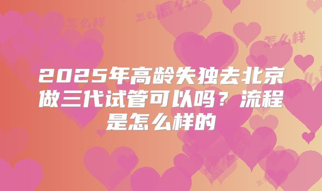 2025年高龄失独去北京做三代试管可以吗？流程是怎么样的
