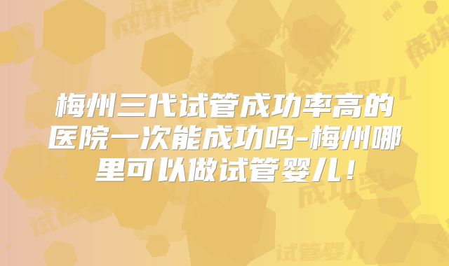 梅州三代试管成功率高的医院一次能成功吗-梅州哪里可以做试管婴儿！