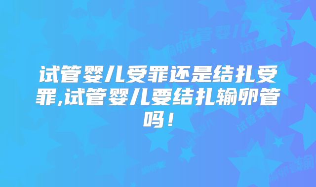 试管婴儿受罪还是结扎受罪,试管婴儿要结扎输卵管吗！