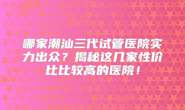 哪家潮汕三代试管医院实力出众？揭秘这几家性价比比较高的医院！