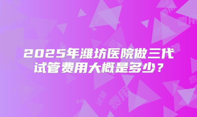 2025年潍坊医院做三代试管费用大概是多少?