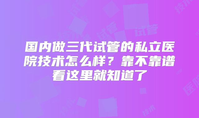 国内做三代试管的私立医院技术怎么样？靠不靠谱看这里就知道了