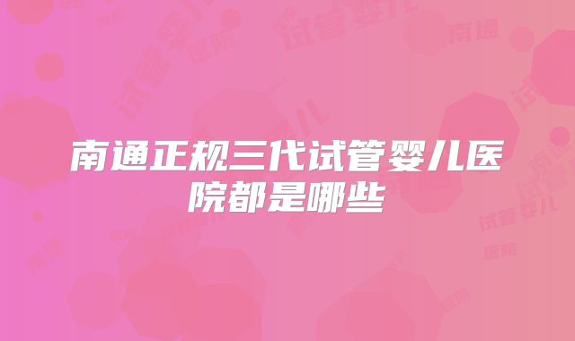 南通正规三代试管婴儿医院都是哪些