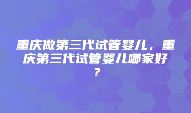 重庆做第三代试管婴儿，重庆第三代试管婴儿哪家好？