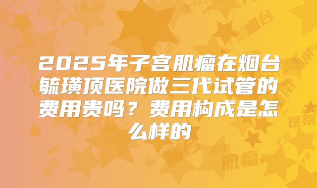 2025年子宫肌瘤在烟台毓璜顶医院做三代试管的费用贵吗?费用构成是怎么样的