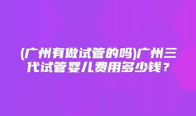 (广州有做试管的吗)广州三代试管婴儿费用多少钱？