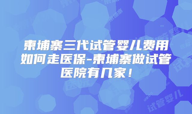 柬埔寨三代试管婴儿费用如何走医保-柬埔寨做试管医院有几家!