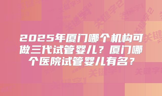 2025年厦门哪个机构可做三代试管婴儿？厦门哪个医院试管婴儿有名？
