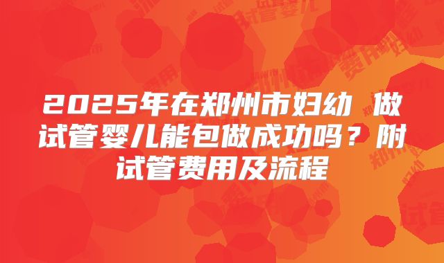 2025年在郑州市妇幼 做试管婴儿能包做成功吗?附试管费用及流程