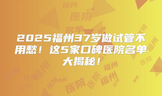 2025福州37岁做试管不用愁！这5家口碑医院名单大揭秘！
