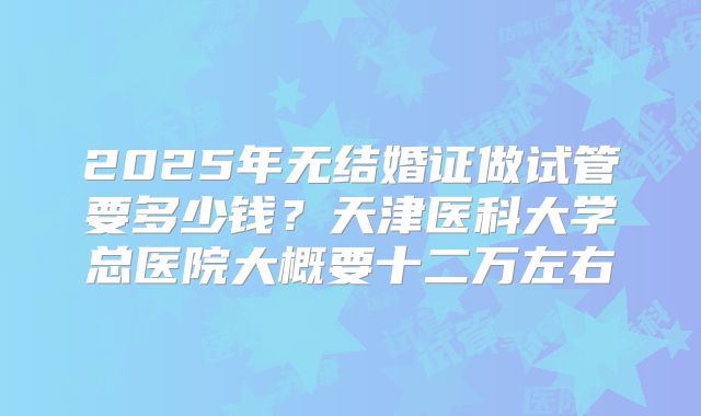 2025年无结婚证做试管要多少钱？天津医科大学总医院大概要十二万左右