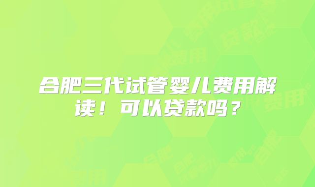 合肥三代试管婴儿费用解读！可以贷款吗？