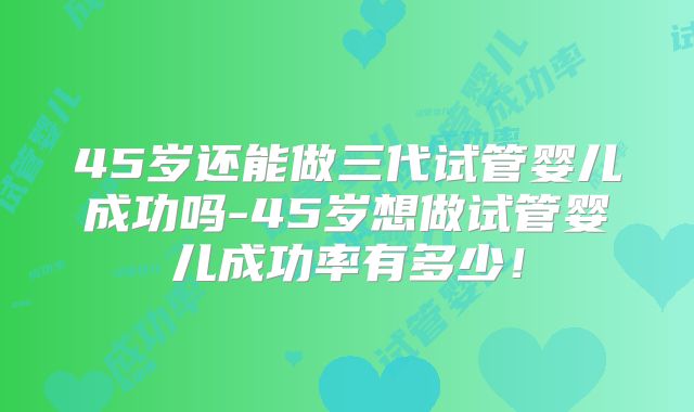 45岁还能做三代试管婴儿成功吗-45岁想做试管婴儿成功率有多少！