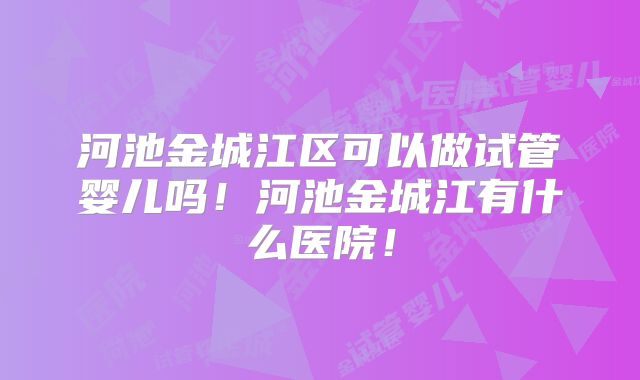 河池金城江区可以做试管婴儿吗！河池金城江有什么医院！