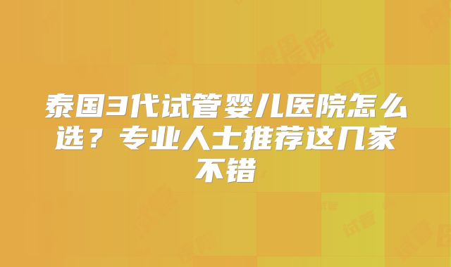 泰国3代试管婴儿医院怎么选？专业人士推荐这几家不错