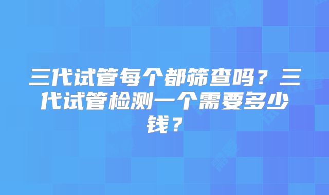 三代试管每个都筛查吗？三代试管检测一个需要多少钱？