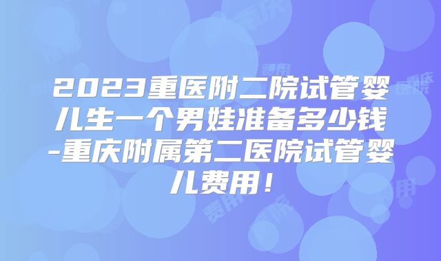 2023重医附二院试管婴儿生一个男娃准备多少钱-重庆附属第二医院试管婴儿费用!