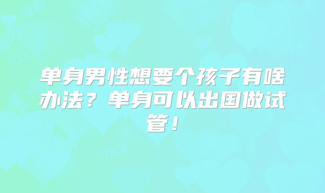 单身男性想要个孩子有啥办法?单身可以出国做试管!