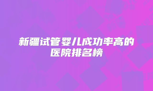 新疆试管婴儿成功率高的医院排名榜