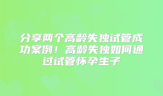 分享两个高龄失独试管成功案例！高龄失独如何通过试管怀孕生子