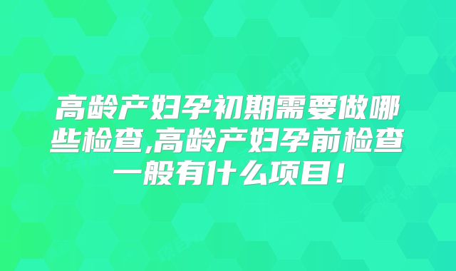 高龄产妇孕初期需要做哪些检查,高龄产妇孕前检查一般有什么项目！