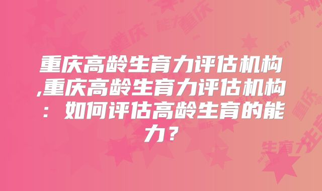 重庆高龄生育力评估机构,重庆高龄生育力评估机构:如何评估高龄生育的能力?