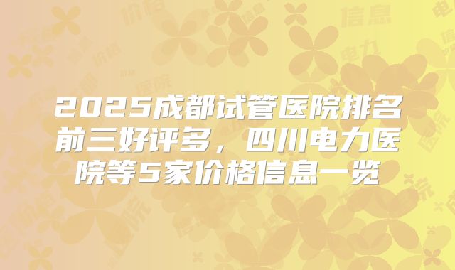 2025成都试管医院排名前三好评多，四川电力医院等5家价格信息一览